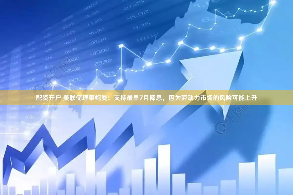 配资开户 美联储理事鲍曼：支持最早7月降息，因为劳动力市场的风险可能上升