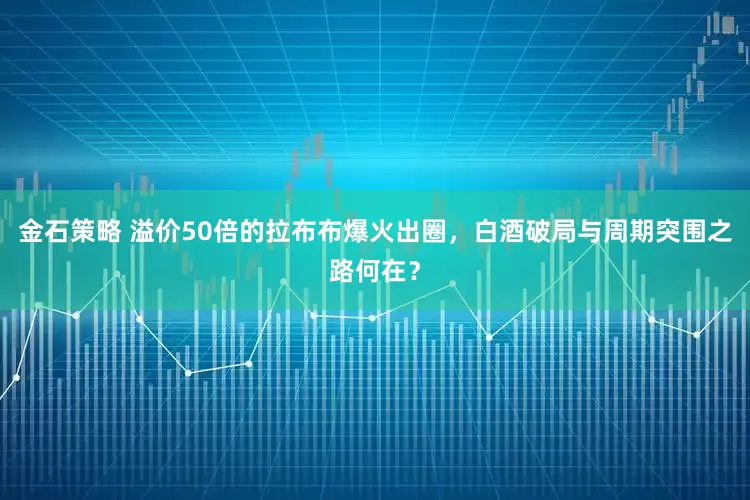 金石策略 溢价50倍的拉布布爆火出圈，白酒破局与周期突围之路何在？