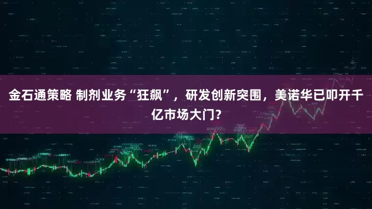 金石通策略 制剂业务“狂飙”，研发创新突围，美诺华已叩开千亿市场大门？