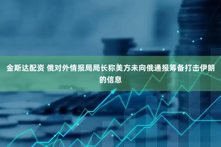 金斯达配资 俄对外情报局局长称美方未向俄通报筹备打击伊朗的信息