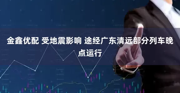 金鑫优配 受地震影响 途经广东清远部分列车晚点运行