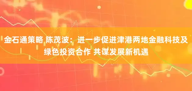 金石通策略 陈茂波：进一步促进津港两地金融科技及绿色投资合作 共谋发展新机遇