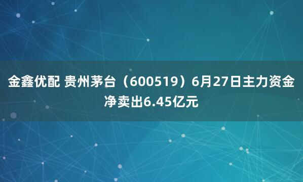 金鑫优配 贵州茅台（600519）6月27日主力资金净卖出6.45亿元