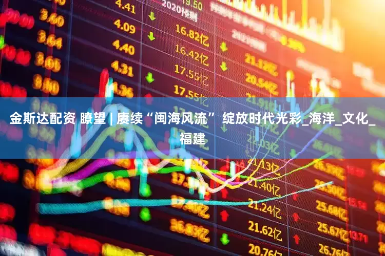 金斯达配资 瞭望 | 赓续“闽海风流” 绽放时代光彩_海洋_文化_福建