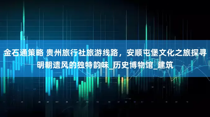 金石通策略 贵州旅行社旅游线路，安顺屯堡文化之旅探寻明朝遗风的独特韵味_历史博物馆_建筑