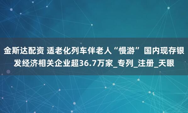 金斯达配资 适老化列车伴老人“慢游” 国内现存银发经济相关企业超36.7万家_专列_注册_天眼