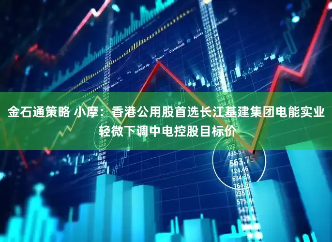 金石通策略 小摩：香港公用股首选长江基建集团电能实业 轻微下调中电控股目标价