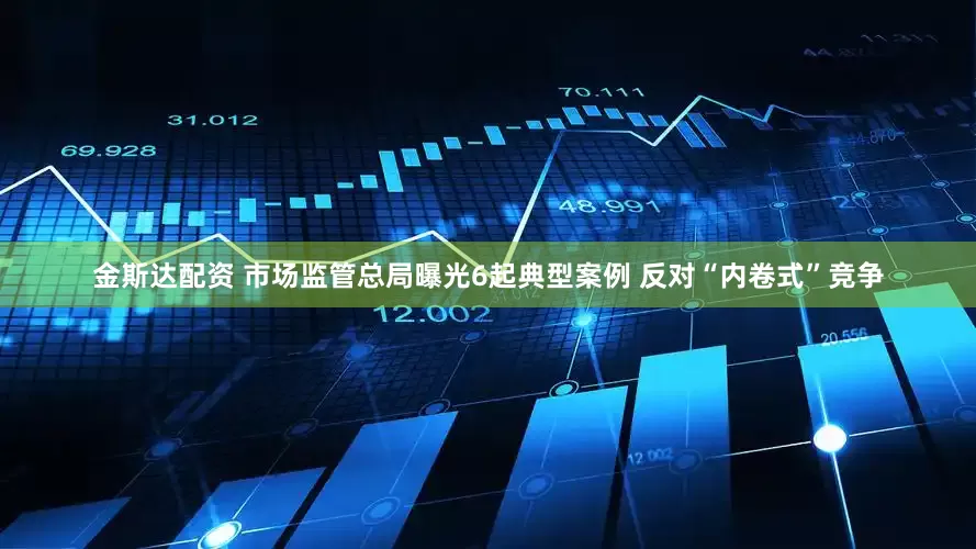 金斯达配资 市场监管总局曝光6起典型案例 反对“内卷式”竞争