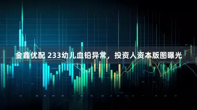 金鑫优配 233幼儿血铅异常，投资人资本版图曝光