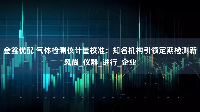 金鑫优配 气体检测仪计量校准：知名机构引领定期检测新风尚_仪器_进行_企业