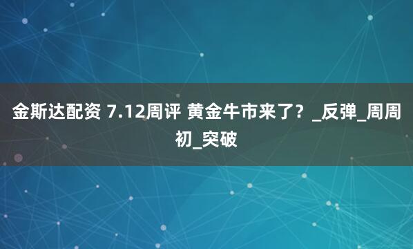 金斯达配资 7.12周评 黄金牛市来了？_反弹_周周初_突破