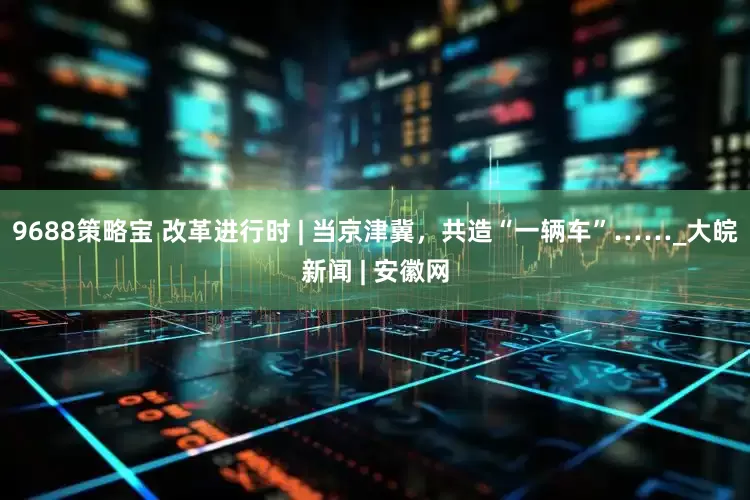 9688策略宝 改革进行时 | 当京津冀，共造“一辆车”……_大皖新闻 | 安徽网