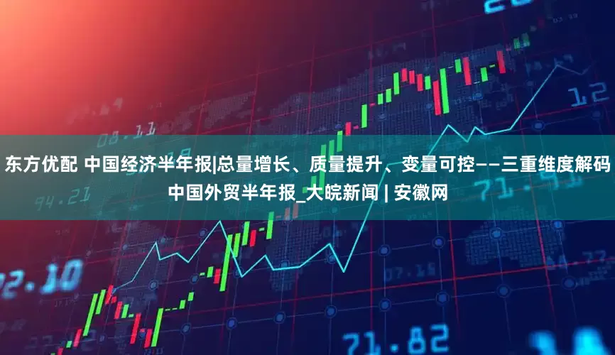 东方优配 中国经济半年报|总量增长、质量提升、变量可控——三重维度解码中国外贸半年报_大皖新闻 | 安徽网