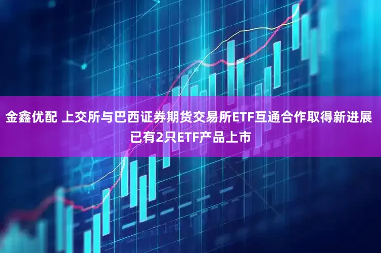 金鑫优配 上交所与巴西证券期货交易所ETF互通合作取得新进展 已有2只ETF产品上市