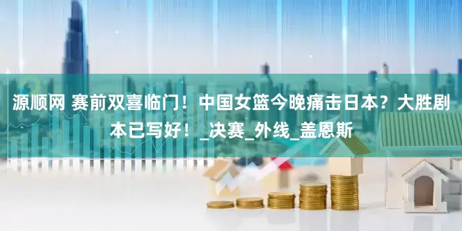 源顺网 赛前双喜临门！中国女篮今晚痛击日本？大胜剧本已写好！_决赛_外线_盖恩斯
