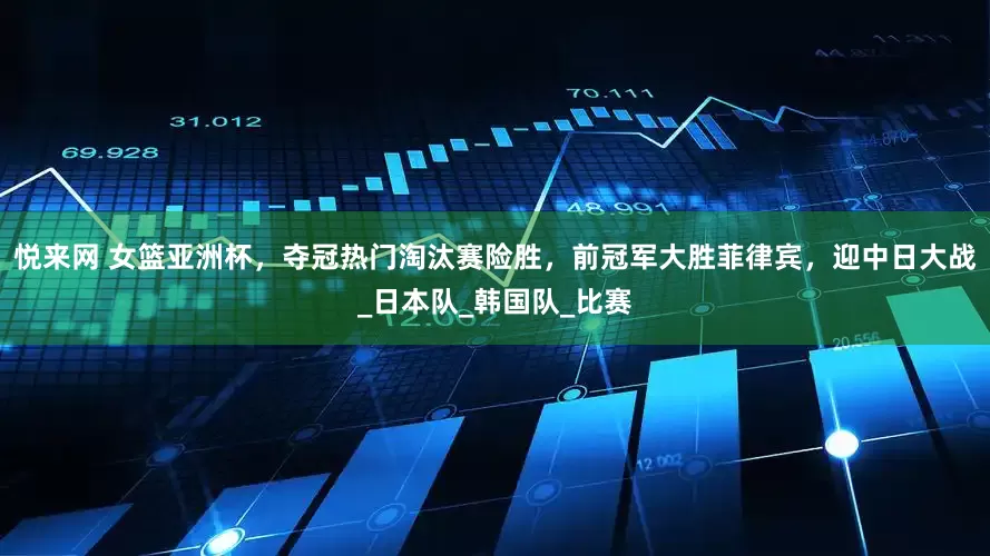 悦来网 女篮亚洲杯，夺冠热门淘汰赛险胜，前冠军大胜菲律宾，迎中日大战_日本队_韩国队_比赛