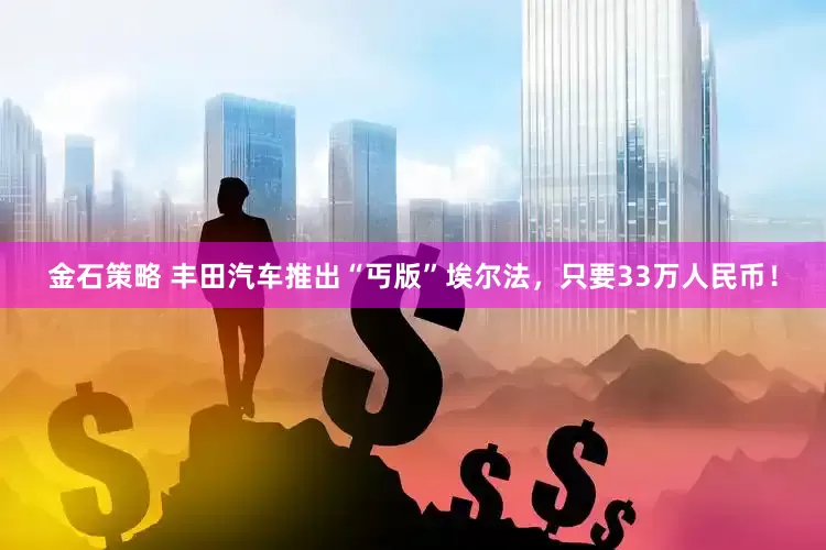 金石策略 丰田汽车推出“丐版”埃尔法，只要33万人民币！