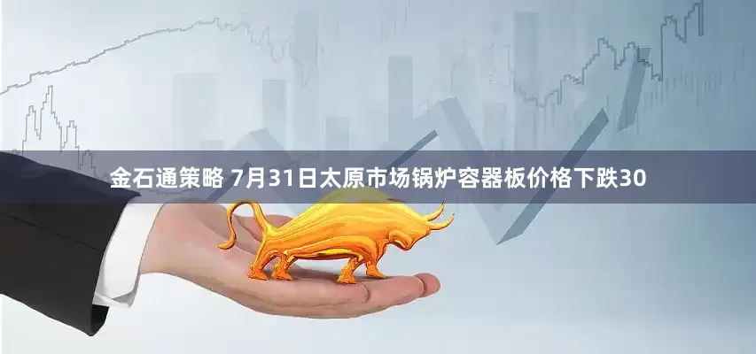 金石通策略 7月31日太原市场锅炉容器板价格下跌30