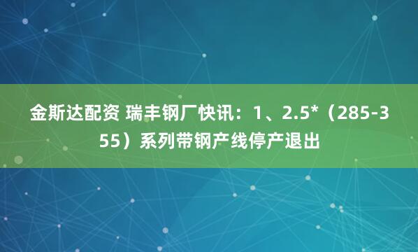 金斯达配资 瑞丰钢厂快讯：1、2.5*（285-355）系列带钢产线停产退出