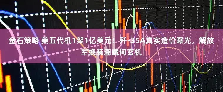金石策略 美五代机1架1亿美元！歼-35A真实造价曝光，解放军换装潮藏何玄机