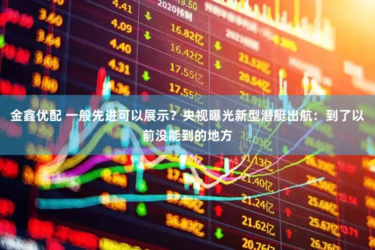 金鑫优配 一般先进可以展示？央视曝光新型潜艇出航：到了以前没能到的地方