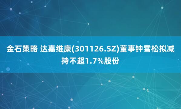 金石策略 达嘉维康(301126.SZ)董事钟雪松拟减持不超1.7%股份