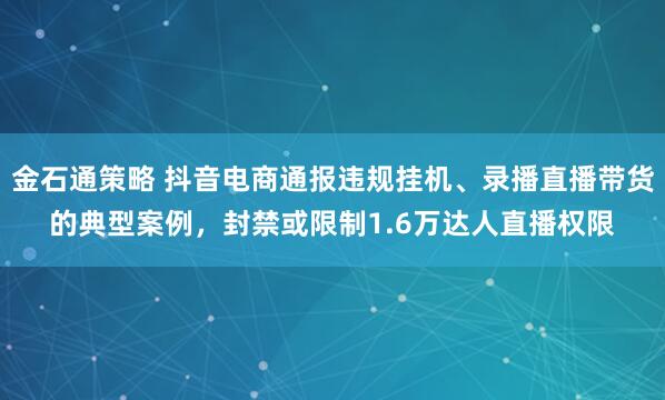 金石通策略 抖音电商通报违规挂机、录播直播带货的典型案例，封禁或限制1.6万达人直播权限
