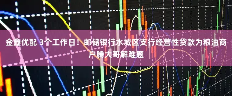 金鑫优配 3个工作日！邮储银行水城区支行经营性贷款为粮油商户腾大哥解难题