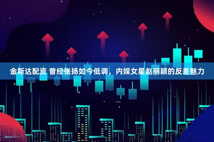 金斯达配资 曾经张扬如今低调，内娱女星赵丽颖的反差魅力