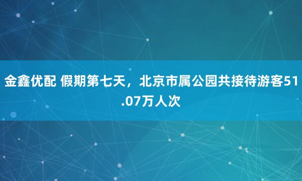 金鑫优配 假期第七天，北京市属公园共接待游客51.07万人次
