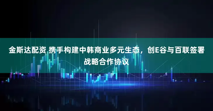 金斯达配资 携手构建中韩商业多元生态，创E谷与百联签署战略合作协议