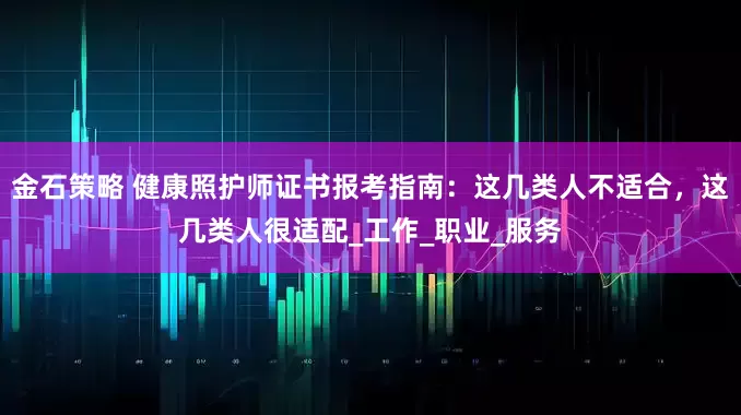 金石策略 健康照护师证书报考指南：这几类人不适合，这几类人很适配_工作_职业_服务