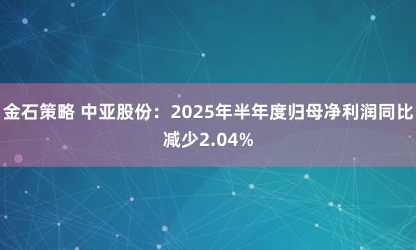 金石策略 中亚股份：2025年半年度归母净利润同比减少2.04%