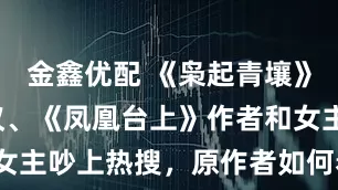 金鑫优配 《枭起青壤》改编引争议、《凤凰台上》作者和女主吵上热搜，原作者如何看待魔改？