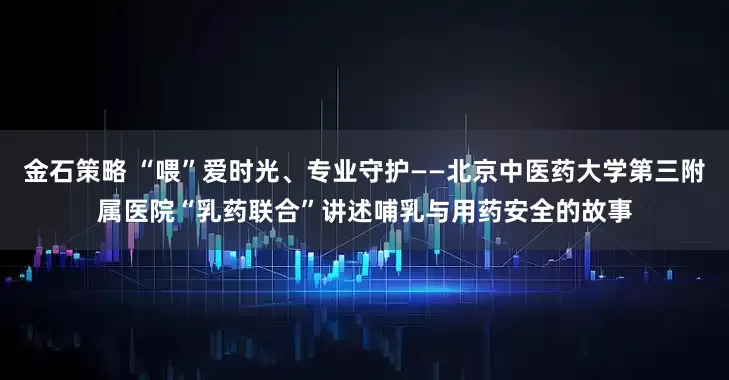 金石策略 “喂”爱时光、专业守护——北京中医药大学第三附属医院“乳药联合”讲述哺乳与用药安全的故事