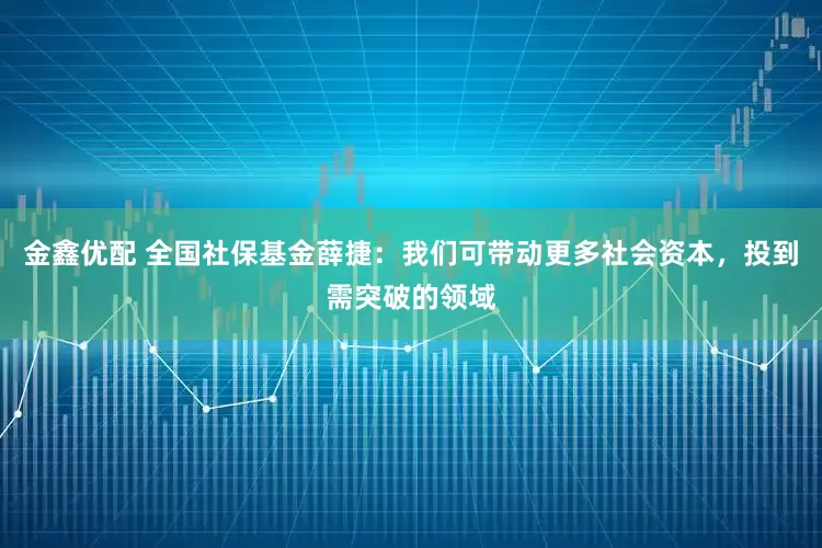 金鑫优配 全国社保基金薛捷：我们可带动更多社会资本，投到需突破的领域