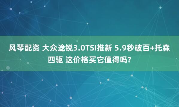 风琴配资 大众途锐3.0TSI推新 5.9秒破百+托森四驱 这价格买它值得吗?
