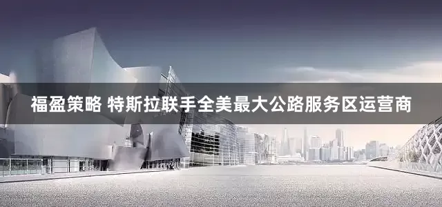 福盈策略 特斯拉联手全美最大公路服务区运营商