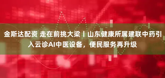 金斯达配资 走在前挑大梁丨山东健康所属建联中药引入云诊AI中医设备，便民服务再升级