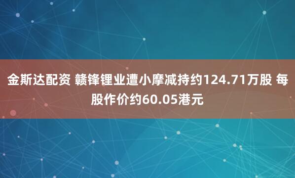 金斯达配资 赣锋锂业遭小摩减持约124.71万股 每股作价约60.05港元