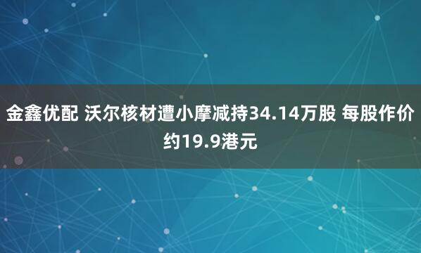 金鑫优配 沃尔核材遭小摩减持34.14万股 每股作价约19.9港元