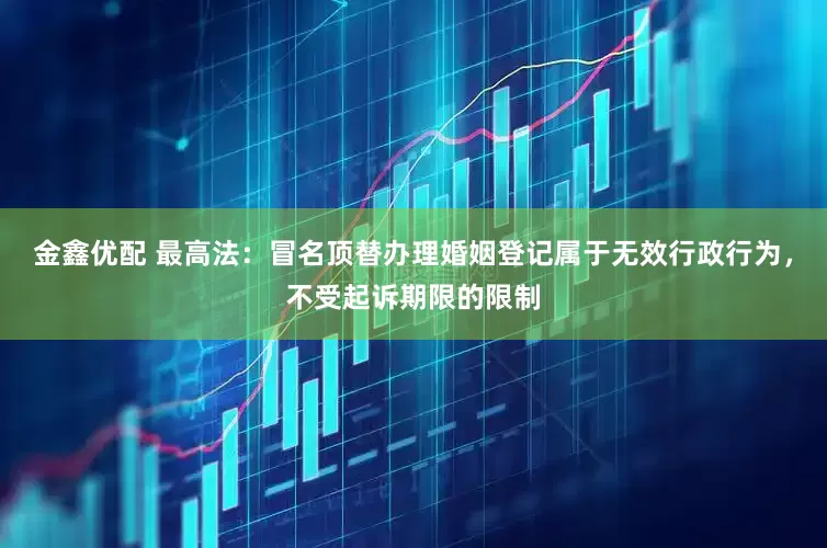 金鑫优配 最高法：冒名顶替办理婚姻登记属于无效行政行为，不受起诉期限的限制