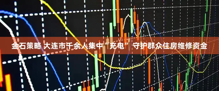 金石策略 大连市千余人集中“充电” 守护群众住房维修资金