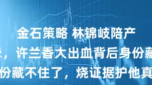 金石策略 林锦岐陪产当场吓晕，许兰香大出血背后身份藏不住了，烧证据护他真相太戳心
