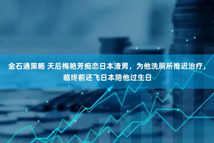金石通策略 天后梅艳芳痴恋日本渣男，为他洗厕所推迟治疗，临终前还飞日本陪他过生日