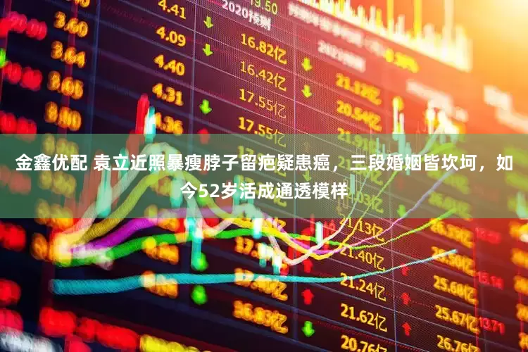 金鑫优配 袁立近照暴瘦脖子留疤疑患癌，三段婚姻皆坎坷，如今52岁活成通透模样